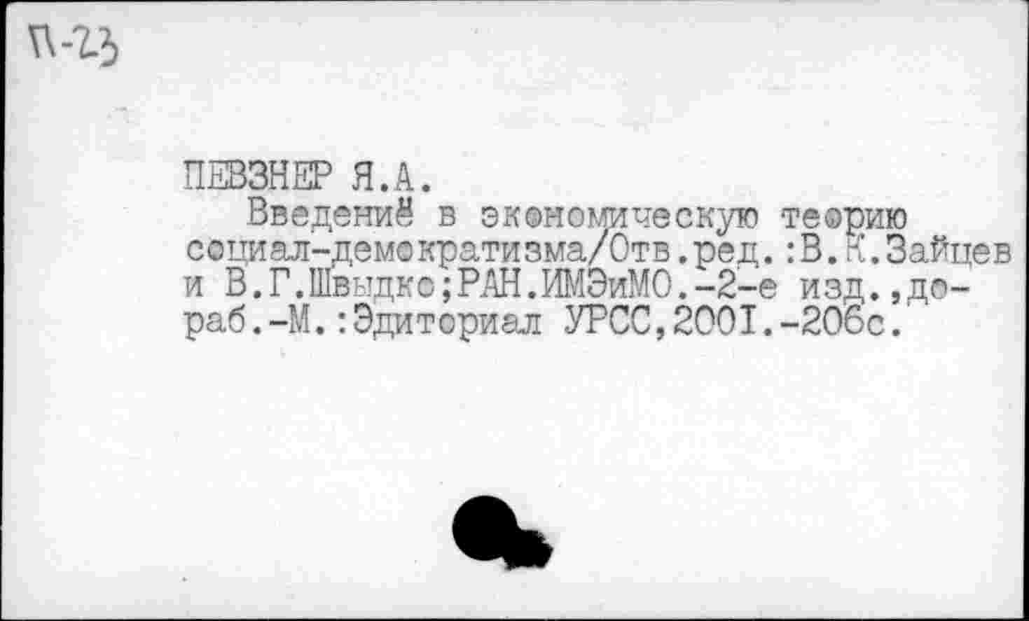 ﻿ПЕВЗНЕР Я.А.
Введений в экономическую теорию социал-демократизма/Отв.ред.:В.К.Зайцев и В.Г.Швыдко;РАН.ИМЭиМО.-2-е изд.,до-раб . -М.:Эдиториал УРСС,2001.-206с.'